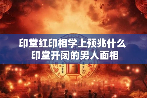 印堂红印相学上预兆什么  印堂开阔的男人面相