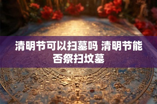 清明节可以扫墓吗 清明节能否祭扫坟墓