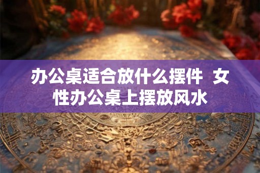 办公桌适合放什么摆件  女性办公桌上摆放风水