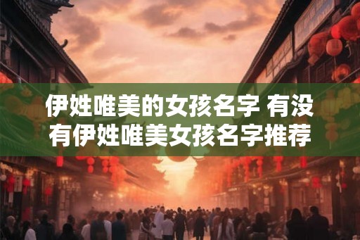 伊姓唯美的女孩名字 有没有伊姓唯美女孩名字推荐