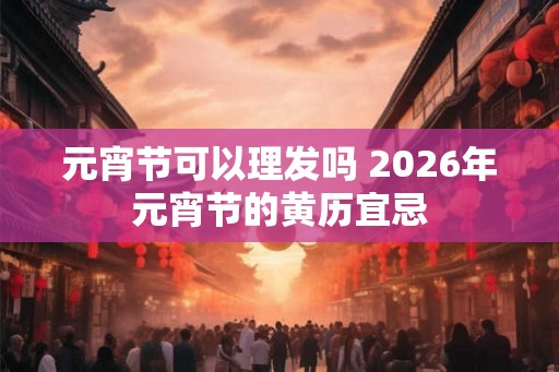 元宵节可以理发吗 2026年元宵节的黄历宜忌