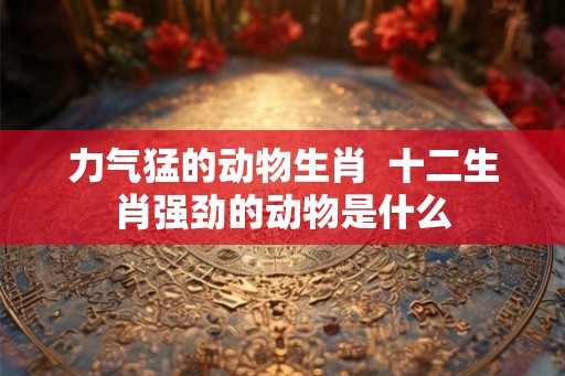 力气猛的动物生肖  十二生肖强劲的动物是什么