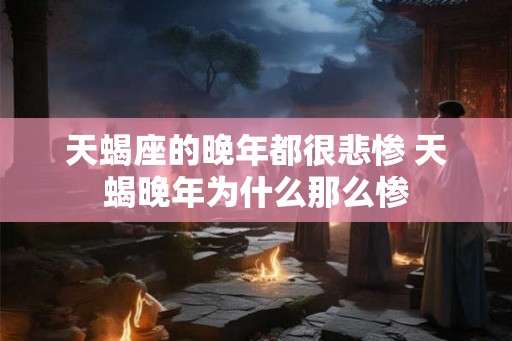 天蝎座的晚年都很悲惨 天蝎晚年为什么那么惨 天蝎座的晚年都很悲惨 天蝎晚年为什么那么惨