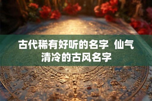 古代稀有好听的名字  仙气清冷的古风名字