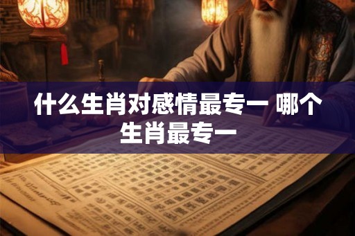 什么生肖对感情最专一 哪个生肖最专一