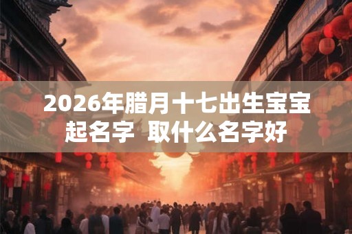 2026年腊月十七出生宝宝起名字  取什么名字好