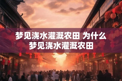 梦见浇水灌溉农田 为什么梦见浇水灌溉农田 梦见浇水灌溉农田 为什么梦见浇水灌溉农田