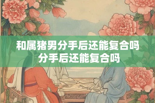和属猪男分手后还能复合吗 分手后还能复合吗