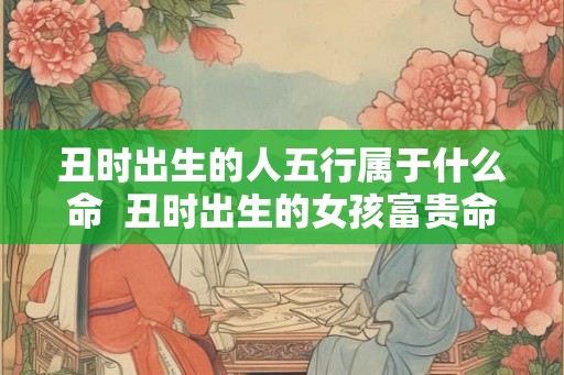 丑时出生的人五行属于什么命  丑时出生的女孩富贵命