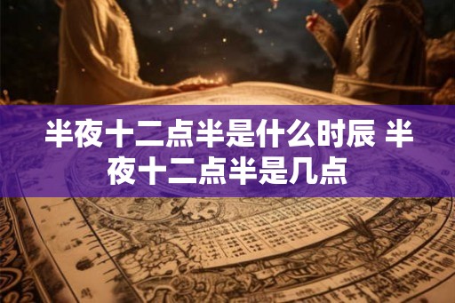 半夜十二点半是什么时辰 半夜十二点半是几点