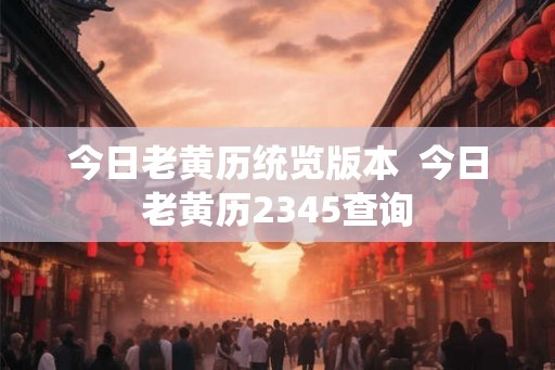 今日老黄历统览版本 今日老黄历2345查询 今日老黄历统览版本 今日老黄历2345查询