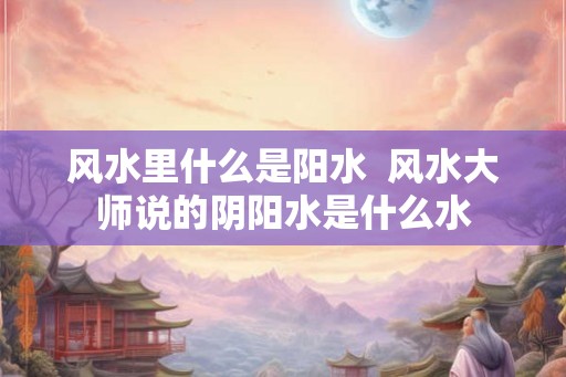 风水里什么是阳水  风水大师说的阴阳水是什么水