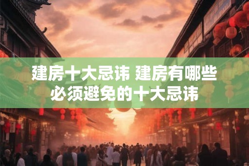 建房十大忌讳 建房有哪些必须避免的十大忌讳