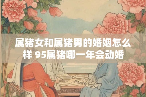 属猪女和属猪男的婚姻怎么样 95属猪哪一年会动婚