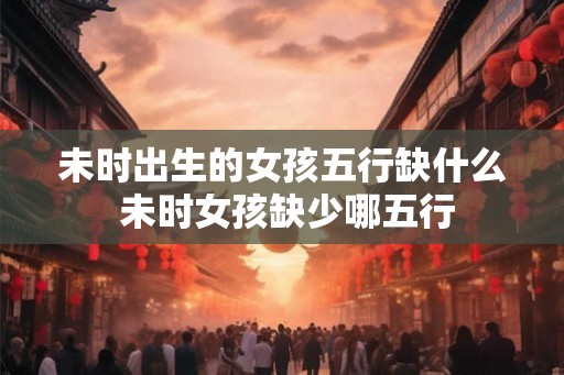 未时出生的女孩五行缺什么 未时女孩缺少哪五行