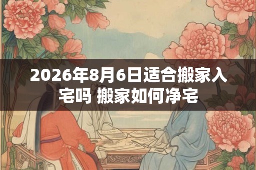 2026年8月6日适合搬家入宅吗 搬家如何净宅 2026年8月6日适合搬家入宅吗 搬家如何净宅