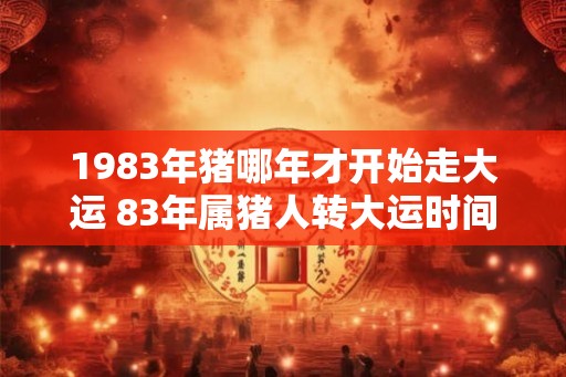 1983年猪哪年才开始走大运 83年属猪人转大运时间 1983年猪哪年才开始走大运 83年属猪人转大运时间