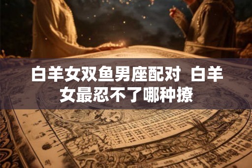 白羊女双鱼男座配对  白羊女最忍不了哪种撩