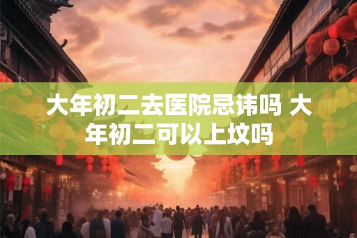 大年初二去医院忌讳吗 大年初二可以上坟吗