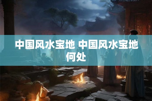 中国风水宝地 中国风水宝地何处
