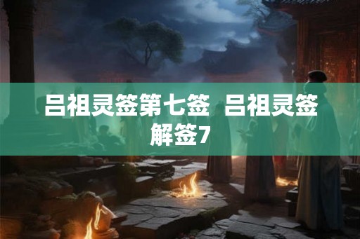 吕祖灵签第七签 吕祖灵签解签7 吕祖灵签第七签 吕祖灵签解签7