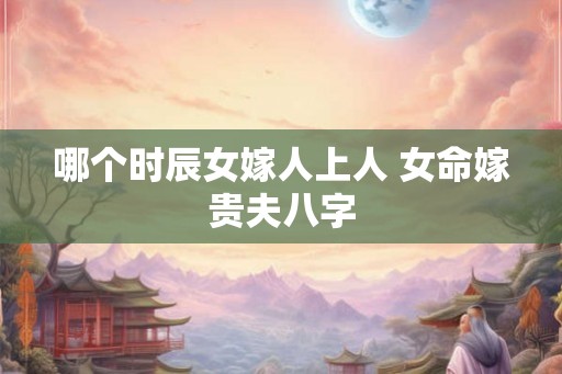 哪个时辰女嫁人上人 女命嫁贵夫八字