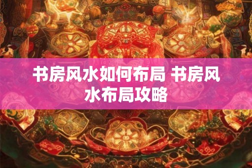 书房风水如何布局 书房风水布局攻略