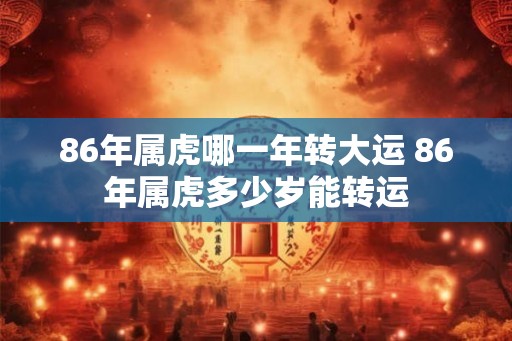 86年属虎哪一年转大运 86年属虎多少岁能转运