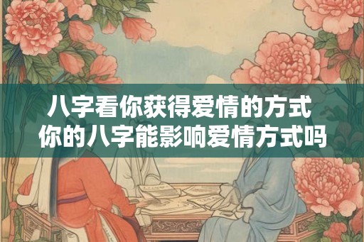 八字看你获得爱情的方式 你的八字能影响爱情方式吗 八字看你获得爱情的方式 你的八字能影响爱情方式吗