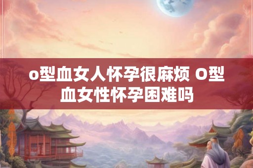 o型血女人怀孕很麻烦 O型血女性怀孕困难吗