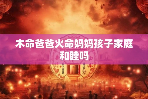 木命爸爸火命妈妈孩子家庭和睦吗 木命爸爸火命妈妈孩子家庭和睦吗