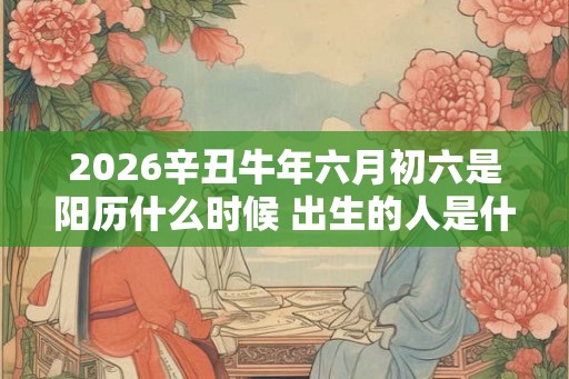 2026辛丑牛年六月初六是阳历什么时候 出生的人是什么星座 2026辛丑牛年六月初六是阳历什么时候 出生的人是什么星座