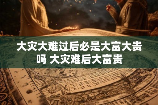 大灾大难过后必是大富大贵吗 大灾难后大富贵
