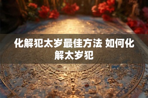 化解犯太岁最佳方法 如何化解太岁犯 化解犯太岁最佳方法 如何化解太岁犯