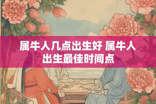 属牛人几点出生好 属牛人出生最佳时间点
