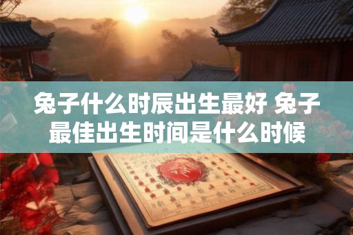 兔子什么时辰出生最好 兔子最佳出生时间是什么时候