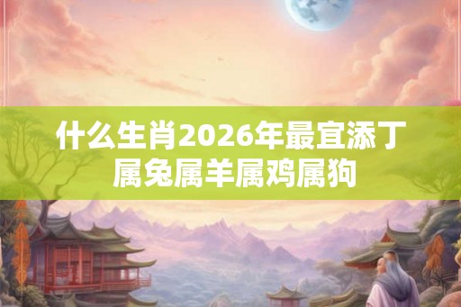 什么生肖2026年最宜添丁 属兔属羊属鸡属狗