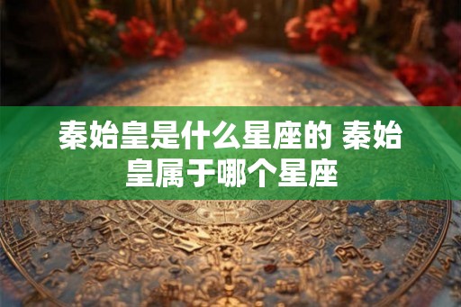 秦始皇是什么星座的 秦始皇属于哪个星座