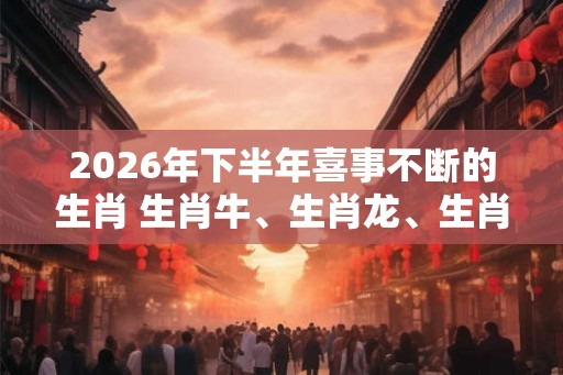 2026年下半年喜事不断的生肖 生肖牛、生肖龙、生肖猴