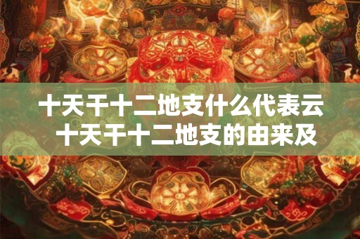 十天干十二地支什么代表云 十天干十二地支的由来及意义 十天干十二地支什么代表云 十天干十二地支的由来及意义