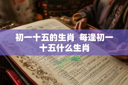 初一十五的生肖 每逢初一十五什么生肖 初一十五的生肖 每逢初一十五什么生肖