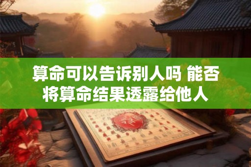 算命可以告诉别人吗 能否将算命结果透露给他人 算命可以告诉别人吗 能否将算命结果透露给他人