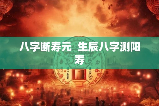 八字断寿元  生辰八字测阳寿