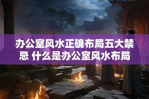 办公室风水正确布局五大禁忌 什么是办公室风水布局的五大禁忌
