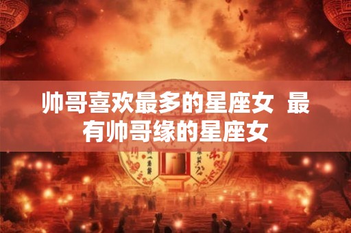 帅哥喜欢最多的星座女  最有帅哥缘的星座女