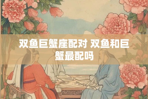双鱼巨蟹座配对 双鱼和巨蟹最配吗