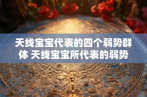 天线宝宝代表的四个弱势群体 天线宝宝所代表的弱势群体有哪些 天线宝宝代表的四个弱势群体 天线宝宝所代表的弱势群体有哪些