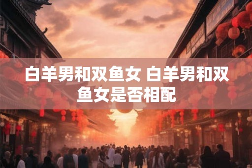 白羊男和双鱼女 白羊男和双鱼女是否相配