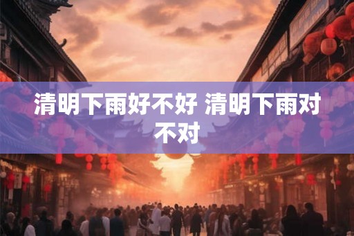 清明下雨好不好 清明下雨对不对 清明下雨好不好 清明下雨对不对