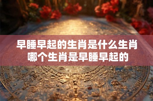早睡早起的生肖是什么生肖 哪个生肖是早睡早起的 早睡早起的生肖是什么生肖 哪个生肖是早睡早起的